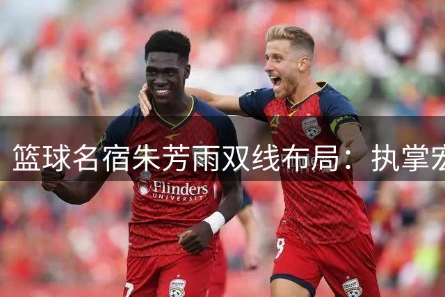 篮球名宿朱芳雨双线布局：执掌宏远帅印同时深耕青训产业